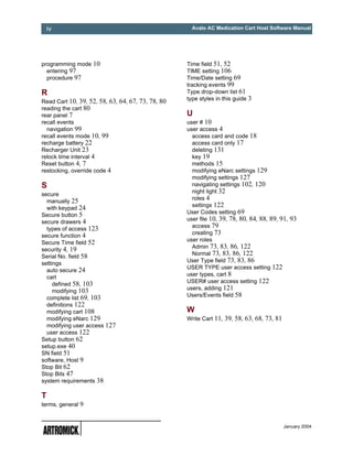 iv                                                  Avalo AC Medication Cart Host Software Manual




programming mode 10                                Time field 51, 52
  entering 97                                      TIME setting 106
  procedure 97                                     Time/Date setting 69
                                                   tracking events 99
R                                                  Type drop-down list 61
                                                   type styles in this guide 3
Read Cart 10, 39, 52, 58, 63, 64, 67, 73, 78, 80
reading the cart 80
rear panel 7                                       U
recall events                                      user # 10
  navigation 99                                    user access 4
recall events mode 10, 99                            access card and code 18
recharge battery 22                                  access card only 17
Recharger Unit 23                                    deleting 131
relock time interval 4                               key 19
Reset button 4, 7                                    methods 15
restocking, override code 4                          modifying eNarc settings 129
                                                     modifying settings 127
S                                                    navigating settings 102, 120
                                                     night light 32
secure
                                                     roles 4
  manually 25
                                                     settings 122
  with keypad 24
                                                   User Codes setting 69
Secure button 5
                                                   user file 10, 39, 78, 80, 84, 88, 89, 91, 93
secure drawers 4
                                                     access 79
  types of access 123
                                                     creating 73
secure function 4
                                                   user roles
Secure Time field 52
                                                     Admin 73, 83, 86, 122
security 4, 19
                                                     Normal 73, 83, 86, 122
Serial No. field 58
                                                   User Type field 73, 83, 86
settings
                                                   USER TYPE user access setting 122
  auto secure 24
                                                   user types, cart 8
  cart
     defined 58, 103                               USER# user access setting 122
     modifying 103                                 users, adding 121
  complete list 69, 103                            Users/Events field 58
  definitions 122
  modifying cart 108                               W
  modifying eNarc 129                              Write Cart 11, 39, 58, 63, 68, 73, 81
  modifying user access 127
  user access 122
Setup button 62
setup.exe 40
SN field 51
software, Host 9
Stop Bit 62
Stop Bits 47
system requirements 38

T
terms, general 9


                                                                                           January 2004
 