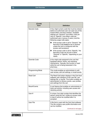 10               Cart Overview                                              Overview




                  (Contd)
                   Term                             Definition

     Narcotic Code               A four-digit numeric code that must be entered
                                 before an authorized user can open any of the
                                 locked eNarc narcotics drawers. Available
                                 settings are “General” (one eNarc code per
                                 cart) or “Specific” (one eNarc code per
                                 authorized user or group of users.) and the
                                 following usage rules apply:
                                     If the access code is set to “General,” the
                                     Narcotics Code must be set to General
                                     unless the cart is configured with the
                                     access card accessory.
                                     If the access code is set to “Specific,” the
                                     Narcotics Code can be set to either
                                     “General” or “Specific,” depending on your
                                     needs.

     Override Code               A four-digit code assigned to the cart that
                                 bypasses alarms, timers, and relocking
                                 mechanisms. Typically, this function is used
                                 while the cart is being restocked in the
                                 pharmacy.

     Programming Mode            This mode enables an administrator to edit
                                 user access, edit cart settings, or recall events.

     Read Cart                   The Read Cart button displays in the Cart Host
                                 software user interface on the user file, cart
                                 settings file, or log file. This button enables an
                                 administrator to retrieve events, user profiles,
                                 and settings from the cart.

     Recall Events               A cart feature that enables an administrator to
                                 track cart activity, including user access and
                                 relocking activity.

     User #                      A unique, four-digit number that identifies the
                                 person using the cart. Unlike an access code,
                                 a User # cannot be modified after it is
                                 accepted.

     User File                   A file that is used with the Cart Host software.
                                 This file contains user profile information and
                                 can be modified.
                                                            (Continued on next page)



                                                                          January 2004
 