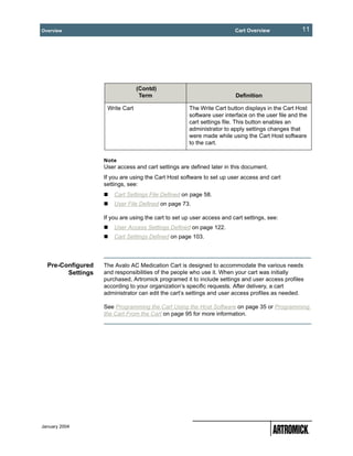 Overview                                                                Cart Overview             11




                                 (Contd)
                                  Term                                  Definition

                    Write Cart                       The Write Cart button displays in the Cart Host
                                                     software user interface on the user file and the
                                                     cart settings file. This button enables an
                                                     administrator to apply settings changes that
                                                     were made while using the Cart Host software
                                                     to the cart.


                   Note
                   User access and cart settings are defined later in this document.
                   If you are using the Cart Host software to set up user access and cart
                   settings, see:
                       Cart Settings File Defined on page 58.
                       User File Defined on page 73.

                   If you are using the cart to set up user access and cart settings, see:
                       User Access Settings Defined on page 122.
                       Cart Settings Defined on page 103.




  Pre-Configured   The Avalo AC Medication Cart is designed to accommodate the various needs
        Settings   and responsibilities of the people who use it. When your cart was initially
                   purchased, Artromick programed it to include settings and user access profiles
                   according to your organization’s specific requests. After delivery, a cart
                   administrator can edit the cart’s settings and user access profiles as needed.

                   See Programming the Cart Using the Host Software on page 35 or Programming
                   the Cart From the Cart on page 95 for more information.




January 2004
 