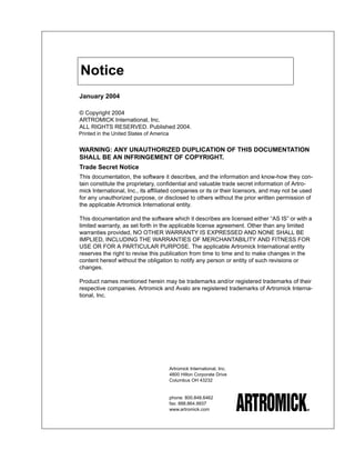 Notice
January 2004

© Copyright 2004
ARTROMICK International, Inc.
ALL RIGHTS RESERVED. Published 2004.
Printed in the United States of America


WARNING: ANY UNAUTHORIZED DUPLICATION OF THIS DOCUMENTATION
SHALL BE AN INFRINGEMENT OF COPYRIGHT.
Trade Secret Notice
This documentation, the software it describes, and the information and know-how they con-
tain constitute the proprietary, confidential and valuable trade secret information of Artro-
mick International, Inc., its affiliated companies or its or their licensors, and may not be used
for any unauthorized purpose, or disclosed to others without the prior written permission of
the applicable Artromick International entity.

This documentation and the software which it describes are licensed either “AS IS” or with a
limited warranty, as set forth in the applicable license agreement. Other than any limited
warranties provided, NO OTHER WARRANTY IS EXPRESSED AND NONE SHALL BE
IMPLIED, INCLUDING THE WARRANTIES OF MERCHANTABILITY AND FITNESS FOR
USE OR FOR A PARTICULAR PURPOSE. The applicable Artromick International entity
reserves the right to revise this publication from time to time and to make changes in the
content hereof without the obligation to notify any person or entity of such revisions or
changes.

Product names mentioned herein may be trademarks and/or registered trademarks of their
respective companies. Artromick and Avalo are registered trademarks of Artromick Interna-
tional, Inc.




                                          Artromick International, Inc.
                                          4800 Hilton Corporate Drive
                                          Columbus OH 43232


                                          phone: 800.848.6462
                                          fax: 888.864.9937
                                          www.artromick.com
 