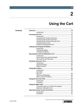 -13
                                                                                                                         13



                                                                                                                        2
                                                                    Using the Cart
          Contents   Overview ............................................................................................. 14
                                Introduction ....................................................................... 14
                     Accessing the Cart ............................................................................. 15
                               Introduction ....................................................................... 15
                               Accessing with Access Code Only ................................... 16
                               Accessing with Access Card Only .................................... 17
                               Accessing with Code and Access Card ............................ 18
                               Accessing Using a Key ..................................................... 19
                               Problems Accessing the Cart ........................................... 19
                     Testing and Charging the Battery .................................................... 22
                                Introduction ....................................................................... 22
                                Testing the battery ............................................................ 22
                                Charging the Battery......................................................... 23
                     Securing the Avalo AC Medication Cart .......................................... 24
                                Introduction ....................................................................... 24
                                Securing the Cart with the Keypad ................................... 24
                                Securing the Cart Manually .............................................. 25
                     Using the AutoLock Timer ................................................................ 26
                                Introduction ....................................................................... 26
                                AutoLock Activity .............................................................. 26
                                Relock Process................................................................. 27
                     Using eNarc Option ............................................................................ 28
                               Introduction ....................................................................... 28
                               Automatic
                               Re-Lock ............................................................................ 28
                               Alarms and Messages ...................................................... 28
                               eNarc Access Procedure .................................................. 29
                     Using the Override Code ................................................................... 30
                                Introduction ....................................................................... 30
                                Procedure ......................................................................... 30
                     Using the Night Light ......................................................................... 32
                                Turning the light on or off from the keypad ....................... 32
                                Setting an adjustable timer ............................................... 32
                     Opening the Rear Access Panel Door .............................................. 33
                               Introduction ....................................................................... 33
                               Procedure ......................................................................... 33




January 2004
 