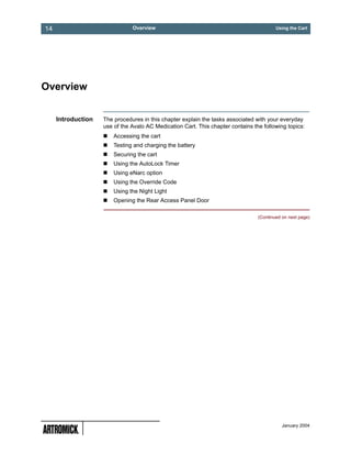 14                             Overview                                                  Using the Cart




Overview


     Introduction   The procedures in this chapter explain the tasks associated with your everyday
                    use of the Avalo AC Medication Cart. This chapter contains the following topics:
                        Accessing the cart
                        Testing and charging the battery
                        Securing the cart
                        Using the AutoLock Timer
                        Using eNarc option
                        Using the Override Code
                        Using the Night Light
                        Opening the Rear Access Panel Door

                                                                                 (Continued on next page)




                                                                                            January 2004
 