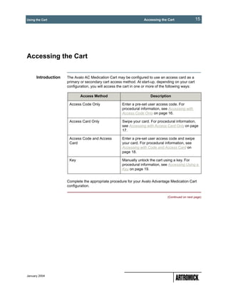 Using the Cart                                                     Accessing the Cart                15




Accessing the Cart


      Introduction   The Avalo AC Medication Cart may be configured to use an access card as a
                     primary or secondary cart access method. At start-up, depending on your cart
                     configuration, you will access the cart in one or more of the following ways:

                             Access Method                             Description

                      Access Code Only                Enter a pre-set user access code. For
                                                      procedural information, see Accessing with
                                                      Access Code Only on page 16.

                      Access Card Only                Swipe your card. For procedural information,
                                                      see Accessing with Access Card Only on page
                                                      17.

                      Access Code and Access          Enter a pre-set user access code and swipe
                      Card                            your card. For procedural information, see
                                                      Accessing with Code and Access Card on
                                                      page 18.

                      Key                             Manually unlock the cart using a key. For
                                                      procedural information, see Accessing Using a
                                                      Key on page 19.


                     Complete the appropriate procedure for your Avalo Advantage Medication Cart
                     configuration.

                                                                                 (Continued on next page)




January 2004
 