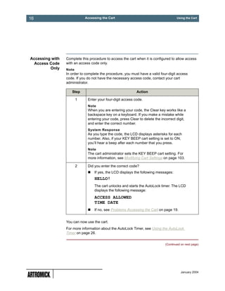 16                          Accessing the Cart                                         Using the Cart




Accessing with   Complete this procedure to access the cart when it is configured to allow access
 Access Code     with an access code only.
         Only    Note
                 In order to complete the procedure, you must have a valid four-digit access
                 code. If you do not have the necessary access code, contact your cart
                 administrator.

                    Step                                    Action

                        1     Enter your four-digit access code.
                              Note
                              When you are entering your code, the Clear key works like a
                              backspace key on a keyboard. If you make a mistake while
                              entering your code, press Clear to delete the incorrect digit,
                              and enter the correct number.
                              System Response
                              As you type the code, the LCD displays asterisks for each
                              number. Also, if your KEY BEEP cart setting is set to ON,
                              you’ll hear a beep after each number that you press.
                              Note
                              The cart administrator sets the KEY BEEP cart setting. For
                              more information, see Modifying Cart Settings on page 103.

                        2     Did you enter the correct code?
                                  If yes, the LCD displays the following messages:
                                  HELLO!
                                  The cart unlocks and starts the AutoLock timer. The LCD
                                  displays the following message:
                                  ACCESS ALLOWED
                                  TIME DATE
                                  If no, see Problems Accessing the Cart on page 19.


                 You can now use the cart.
                 For more information about the AutoLock Timer, see Using the AutoLock
                 Timer on page 26.


                                                                               (Continued on next page)




                                                                                          January 2004
 