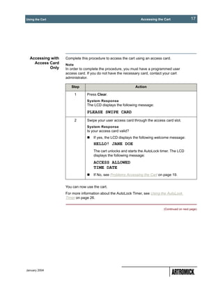 Using the Cart                                                  Accessing the Cart               17




  Accessing with   Complete this procedure to access the cart using an access card.
    Access Card    Note
           Only    In order to complete the procedure, you must have a programmed user
                   access card. If you do not have the necessary card, contact your cart
                   administrator.

                      Step                                   Action

                          1     Press Clear.
                                System Response
                                The LCD displays the following message:
                                PLEASE SWIPE CARD
                          2     Swipe your user access card through the access card slot.
                                System Response
                                Is your access card valid?
                                    If yes, the LCD displays the following welcome message:
                                    HELLO! JANE DOE
                                    The cart unlocks and starts the AutoLock timer. The LCD
                                    displays the following message:
                                    ACCESS ALLOWED
                                    TIME DATE
                                    If No, see Problems Accessing the Cart on page 19.


                   You can now use the cart.
                   For more information about the AutoLock Timer, see Using the AutoLock
                   Timer on page 26.


                                                                              (Continued on next page)




January 2004
 