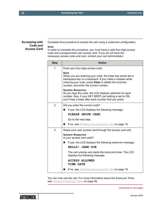 18                          Accessing the Cart                                        Using the Cart




Accessing with   Complete this procedure to access the cart using a code/card configuration.
     Code and    Note
  Access Card    In order to complete the procedure, you must have a valid four-digit access
                 code and a programmed user access card. If you do not have the
                 necessary access code and card, contact your cart administrator.

                    Step                                    Action

                        1     Enter your four-digit access code.
                              Note
                              When you are entering your code, the Clear key works like a
                              backspace key on a keyboard. If you make a mistake while
                              entering your code, press Clear to delete the incorrect
                              number, and enter the correct number.
                              System Response
                              As you type the code, the LCD displays asterisks for each
                              number. Also, if your KEY BEEP cart setting is set to ON,
                              you’ll hear a beep after each number that you press.

                        2     Did you enter the correct code?
                                  If yes, the LCD displays the following message:
                                  PLEASE SWIPE CARD
                                  Go to the next step.
                                  If no, see Problems Accessing the Cart on page 19.

                        3     Swipe your user access card through the access card slot.
                              System Response
                              Is your access card valid?
                                  If yes, the LCD displays the following welcome message:
                                  HELLO! JANE DOE
                                  The cart unlocks and starts the AutoLock timer. The LCD
                                  displays the following message
                                  ACCESS ALLOWED
                                  TIME DATE
                                  If no, see Problems Accessing the Cart on page 19.


                 You can now use the cart. For more information about the AutoLock Timer,
                 see Using the AutoLock Timer on page 26.

                                                                              (Continued on next page)


                                                                                         January 2004
 
