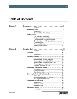 i




Table of Contents                                     0


Chapter 1      Overview. . . . . . . . . . . . . . . . . . . . . . . . . . . . . . . . . . . . . . . . 1
                                         Contents .................................................................. 1
                        About This Guide . . . . . . . . . . . . . . . . . . . . . . . . . . . . . . . . . . . 2
                                   Introduction.............................................................. 2
                                   Documentation Conventions ................................... 3
                        Cart Overview . . . . . . . . . . . . . . . . . . . . . . . . . . . . . . . . . . . . . . 4
                                   Cart Features/Components ..................................... 4
                                   Keypad Buttons and Functions ............................... 5
                                   Connector Panel Parts and Functions..................... 7
                                   Cart User Types and Responsibilities ..................... 8
                                   Override Rights ....................................................... 8
                                   Terms and Definitions ............................................. 9
                                   Pre-Configured Settings ........................................ 11

Chapter 2      Using the Cart . . . . . . . . . . . . . . . . . . . . . . . . . . . . . . . . . . . 13
                                         Contents ................................................................ 13
                        Overview . . . . . . . . . . . . . . . . . . . . . . . . . . . . . . . . . . . . . . . . . 14
                                  Introduction............................................................ 14
                        Accessing the Cart . . . . . . . . . . . . . . . . . . . . . . . . . . . . . . . . . 15
                                  Introduction............................................................ 15
                                  Accessing with Access Code Only ........................ 16
                                  Accessing with Access Card Only......................... 17
                                  Accessing with Code and Access Card................. 18
                                  Accessing Using a Key.......................................... 19
                                  Problems Accessing the Cart ................................ 19
                        Testing and Charging the Battery . . . . . . . . . . . . . . . . . . . . . 22
                                   Introduction............................................................ 22
                                   Testing the battery................................................. 22
                                   Charging the Battery ............................................. 23
                        Securing the Avalo AC Medication Cart . . . . . . . . . . . . . . . . 24
                                   Introduction............................................................ 24
                                   Securing the Cart with the Keypad........................ 24
                                   Securing the Cart Manually ................................... 25
                        Using the AutoLock Timer . . . . . . . . . . . . . . . . . . . . . . . . . . . 26
                                   Introduction............................................................ 26
                                   AutoLock Activity ................................................... 26
                                   Relock Process ..................................................... 27
                        Using eNarc Option . . . . . . . . . . . . . . . . . . . . . . . . . . . . . . . . 28
                                  Introduction............................................................ 28

January 2004
 