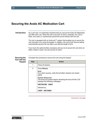 24                              Securing the Avalo AC Medication Cart                       Using the Cart




Securing the Avalo AC Medication Cart


     Introduction    As a cart user, it is extremely important that you secure the Avalo AC Medication
                     cart after each use. When the cart is secured, its lock is retracted, the LCD is
                     blank, and users or unauthorized personnel cannot interact with the cart.

                     The cart is equipped with an AutoLock™ system that enables you to secure the
                     cart manually or by using the keypad. In addition, the cart’s Auto Secure setting
                     automatically secures the cart after a pre-defined length of time.

                     If you have the optional eNarc accessory and you try to secure the cart when an
                     eNarc drawer is open, the cart sounds an alarm.




     Securing the    Complete this procedure to secure the cart using the keypad.
     Cart with the
          Keypad        Step                                     Action

                          1       Close all drawers.

                          2       Press Secure.
                                  Note
                                  If an alarm sounds, verify that all eNarc drawers are closed
                                  tightly.
                                  System Response
                                  The AutoLock system begins retracting the lock and the LCD
                                  displays the following messages:
                                  SECURING CART
                                  followed by:
                                  CART SECURED


                                                                                    (Continued on next page)




                                                                                               January 2004
 