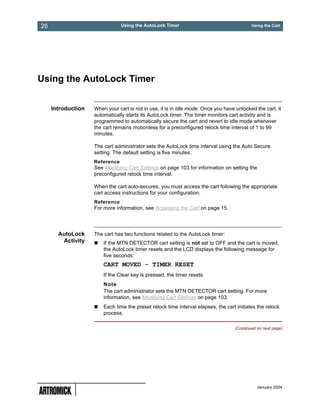 26                              Using the AutoLock Timer                                    Using the Cart




Using the AutoLock Timer


     Introduction   When your cart is not in use, it is in idle mode. Once you have unlocked the cart, it
                    automatically starts its AutoLock timer. The timer monitors cart activity and is
                    programmed to automatically secure the cart and revert to idle mode whenever
                    the cart remains motionless for a preconfigured relock time interval of 1 to 99
                    minutes.

                    The cart administrator sets the AutoLock time interval using the Auto Secure
                    setting. The default setting is five minutes.
                    Reference
                    See Modifying Cart Settings on page 103 for information on setting the
                    preconfigured relock time interval.

                    When the cart auto-secures, you must access the cart following the appropriate
                    cart access instructions for your configuration.
                    Reference
                    For more information, see Accessing the Cart on page 15.




       AutoLock     The cart has two functions related to the AutoLock timer:
        Activity        If the MTN DETECTOR cart setting is not set to OFF and the cart is moved,
                        the AutoLock timer resets and the LCD displays the following message for
                        five seconds:
                        CART MOVED - TIMER RESET
                        If the Clear key is pressed, the timer resets.
                        Note
                        The cart administrator sets the MTN DETECTOR cart setting. For more
                        information, see Modifying Cart Settings on page 103.
                        Each time the preset relock time interval elapses, the cart initiates the relock
                        process.

                                                                                    (Continued on next page)




                                                                                               January 2004
 