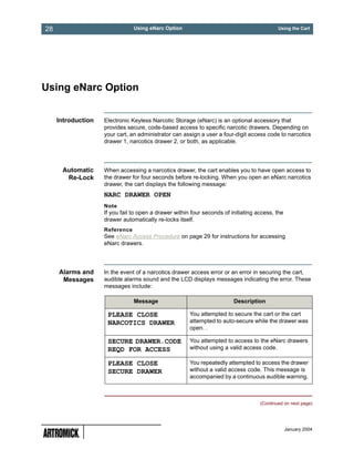 28                              Using eNarc Option                                          Using the Cart




Using eNarc Option


     Introduction   Electronic Keyless Narcotic Storage (eNarc) is an optional accessory that
                    provides secure, code-based access to specific narcotic drawers. Depending on
                    your cart, an administrator can assign a user a four-digit access code to narcotics
                    drawer 1, narcotics drawer 2, or both, as applicable.




      Automatic     When accessing a narcotics drawer, the cart enables you to have open access to
       Re-Lock      the drawer for four seconds before re-locking. When you open an eNarc narcotics
                    drawer, the cart displays the following message:
                    NARC DRAWER OPEN
                    Note
                    If you fail to open a drawer within four seconds of initiating access, the
                    drawer automatically re-locks itself.
                    Reference
                    See eNarc Access Procedure on page 29 for instructions for accessing
                    eNarc drawers.




     Alarms and     In the event of a narcotics drawer access error or an error in securing the cart,
      Messages      audible alarms sound and the LCD displays messages indicating the error. These
                    messages include:

                                Message                                  Description

                     PLEASE CLOSE                      You attempted to secure the cart or the cart
                     NARCOTICS DRAWER                  attempted to auto-secure while the drawer was
                                                       open. .

                     SECURE DRAWER.CODE                You attempted to access to the eNarc drawers
                     REQD FOR ACCESS                   without using a valid access code.

                     PLEASE CLOSE                      You repeatedly attempted to access the drawer
                     SECURE DRAWER                     without a valid access code. This message is
                                                       accompanied by a continuous audible warning.



                                                                                    (Continued on next page)




                                                                                                 January 2004
 