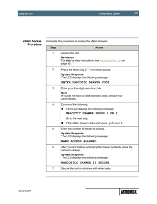 Using the Cart                                                    Using eNarc Option             29




    eNarc Access   Complete this procedure to access the eNarc drawers.
       Procedure
                      Step                                     Action

                        1      Access the cart.
                               Reference
                               For step-by-step instructions, see Accessing the Cart on
                               page 15.

                        2      Press the eNarc key (      ) to initiate access.
                               System Response
                               The LCD displays the following message:
                               ENTER NARCOTIC DRAWER CODE
                        3      Enter your four-digit narcotics code.
                               Note
                               If you do not have a valid narcotics code, contact your
                               administrator.

                        4      Do one of the following:
                                   If the LCD displays the following message:
                                   NARCOTIC DRAWER PRESS 1 OR 2
                                   Go to the next step.
                                   If the eNarc drawer clicks and opens, go to step 6.

                        5      Enter the number of drawer to access.
                               System Response
                               The LCD displays the following message:
                               NARC ACCESS ALLOWED
                        6      After you are finished accessing the drawer contents, close the
                               narcotics drawer.
                               System Response
                               The LCD displays the following message:
                               NARCOTICS DRAWER IS SECURE
                        7      Secure the cart or continue with other tasks.




January 2004
 