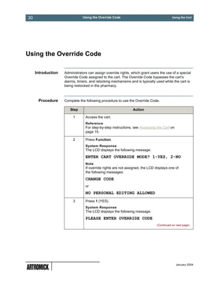 30                             Using the Override Code                                    Using the Cart




Using the Override Code

     Introduction   Administrators can assign override rights, which grant users the use of a special
                    Override Code assigned to the cart. The Override Code bypasses the cart’s
                    alarms, timers, and relocking mechanisms and is typically used while the cart is
                    being restocked in the pharmacy.



      Procedure     Complete the following procedure to use the Override Code.

                       Step                                    Action

                         1       Access the cart.
                                 Reference
                                 For step-by-step instructions, see Accessing the Cart on
                                 page 15.

                         2       Press Function.
                                 System Response
                                 The LCD displays the following message:
                                 ENTER CART OVERRIDE MODE? 1-YES, 2-NO
                                 Note
                                 If override rights are not assigned, the LCD displays one of
                                 the following messages:
                                 CHANGE CODE
                                 or
                                 NO PERSONAL EDITING ALLOWED
                         3       Press 1 (YES).
                                 System Response
                                 The LCD displays the following message:
                                 PLEASE ENTER OVERRIDE CODE
                                                                               (Continued on next page)




                                                                                             January 2004
 