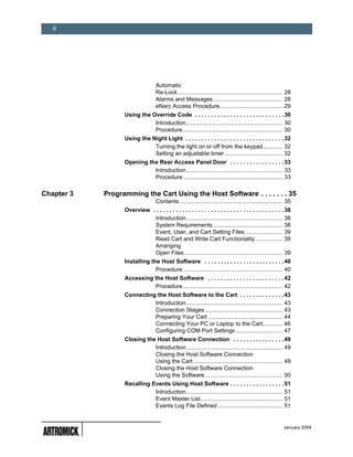 ii




                                   Automatic
                                   Re-Lock ................................................................. 28
                                   Alarms and Messages........................................... 28
                                   eNarc Access Procedure....................................... 29
                  Using the Override Code . . . . . . . . . . . . . . . . . . . . . . . . . . . . 30
                             Introduction............................................................ 30
                             Procedure.............................................................. 30
                  Using the Night Light . . . . . . . . . . . . . . . . . . . . . . . . . . . . . . . 32
                             Turning the light on or off from the keypad............ 32
                             Setting an adjustable timer.................................... 32
                  Opening the Rear Access Panel Door . . . . . . . . . . . . . . . . . 33
                            Introduction............................................................ 33
                            Procedure.............................................................. 33

Chapter 3   Programming the Cart Using the Host Software . . . . . . . 35
                                   Contents ................................................................ 35
                  Overview . . . . . . . . . . . . . . . . . . . . . . . . . . . . . . . . . . . . . . . . . 38
                            Introduction............................................................ 38
                            System Requirements ........................................... 38
                            Event, User, and Cart Setting Files ....................... 39
                            Read Cart and Write Cart Functionality................. 39
                            Arranging
                            Open Files ............................................................. 39
                  Installing the Host Software . . . . . . . . . . . . . . . . . . . . . . . . . 40
                               Procedure.............................................................. 40
                  Accessing the Host Software . . . . . . . . . . . . . . . . . . . . . . . . 42
                            Procedure.............................................................. 42
                  Connecting the Host Software to the Cart . . . . . . . . . . . . . . 43
                            Introduction............................................................ 43
                            Connection Stages ................................................ 43
                            Preparing Your Cart .............................................. 44
                            Connecting Your PC or Laptop to the Cart............ 46
                            Configuring COM Port Settings ............................. 47
                  Closing the Host Software Connection . . . . . . . . . . . . . . . . 49
                             Introduction............................................................ 49
                             Closing the Host Software Connection
                             Using the Cart ....................................................... 49
                             Closing the Host Software Connection
                             Using the Software ................................................ 50
                  Recalling Events Using Host Software . . . . . . . . . . . . . . . . . 51
                             Introduction............................................................ 51
                             Event Master List................................................... 51
                             Events Log File Defined ........................................ 51


                                                                                                          January 2004
 