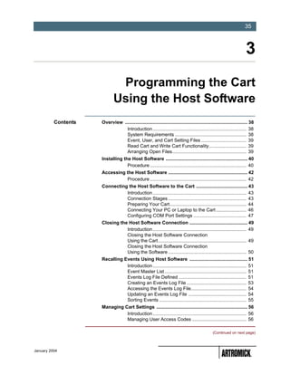 -35
                                                                                                                       35



                                                                                                                        3
                              Programming the Cart
                             Using the Host Software
          Contents   Overview ............................................................................................. 38
                                Introduction ....................................................................... 38
                                System Requirements ...................................................... 38
                                Event, User, and Cart Setting Files .................................. 39
                                Read Cart and Write Cart Functionality ............................ 39
                                Arranging Open Files........................................................ 39
                     Installing the Host Software .............................................................. 40
                                  Procedure ......................................................................... 40
                     Accessing the Host Software ............................................................ 42
                               Procedure ......................................................................... 42
                     Connecting the Host Software to the Cart ....................................... 43
                               Introduction ....................................................................... 43
                               Connection Stages ........................................................... 43
                               Preparing Your Cart.......................................................... 44
                               Connecting Your PC or Laptop to the Cart ....................... 46
                               Configuring COM Port Settings ........................................ 47
                     Closing the Host Software Connection ............................................ 49
                                Introduction ....................................................................... 49
                                Closing the Host Software Connection
                                Using the Cart................................................................... 49
                                Closing the Host Software Connection
                                Using the Software ........................................................... 50
                     Recalling Events Using Host Software ............................................ 51
                                Introduction ....................................................................... 51
                                Event Master List .............................................................. 51
                                Events Log File Defined ................................................... 51
                                Creating an Events Log File ............................................. 53
                                Accessing the Events Log File.......................................... 54
                                Updating an Events Log File ............................................ 54
                                Sorting Events .................................................................. 55
                     Managing Cart Settings ..................................................................... 56
                               Introduction ....................................................................... 56
                               Managing User Access Codes ......................................... 56

                                                                                                 (Continued on next page)



January 2004
 