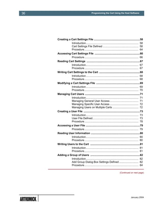 36                                          Programming the Cart Using the Host Software




     Creating a Cart Settings File ..............................................................58
                Introduction....................................................................... 58
                Cart Settings File Defined ................................................ 58
                Procedure......................................................................... 64
     Accessing Cart Settings File .............................................................66
               Procedure......................................................................... 66
     Reading Cart Settings ........................................................................67
               Introduction....................................................................... 67
               Procedure......................................................................... 67
     Writing Cart Settings to the Cart .......................................................68
                Introduction....................................................................... 68
                Procedure......................................................................... 68
     Modifying a Cart Settings File ...........................................................69
                Introduction....................................................................... 69
                Procedure......................................................................... 70
     Managing Cart Users ..........................................................................71
               Introduction....................................................................... 71
               Managing General User Access....................................... 71
               Managing Specific User Access....................................... 72
               Managing Users on Multiple Carts ................................... 72
     Creating a User File ............................................................................73
                Introduction....................................................................... 73
                User File Defined.............................................................. 73
                Procedure......................................................................... 78
     Accessing a User File .........................................................................79
               Procedure......................................................................... 79
     Reading User Information ..................................................................80
               Introduction....................................................................... 80
               Procedure......................................................................... 80
     Writing Users to the Cart ...................................................................81
                Introduction....................................................................... 81
                Procedure......................................................................... 81
     Adding a Group of Users ...................................................................82
               Introduction....................................................................... 82
               Add Group Dialog Box Settings Defined .......................... 82
               Procedure......................................................................... 84

                                                                             (Continued on next page)




                                                                                          January 2004
 