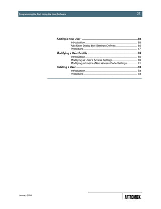Programming the Cart Using the Host Software                                                                                       37




                                   Adding a New User .............................................................................85
                                             Introduction....................................................................... 85
                                             Add User Dialog Box Settings Defined............................. 85
                                             Procedure......................................................................... 87
                                   Modifying a User Profile .....................................................................89
                                              Introduction....................................................................... 89
                                              Modifying A User’s Access Settings................................. 89
                                              Modifying a User’s eNarc Access Code Settings ............. 91
                                   Deleting a User ....................................................................................93
                                               Introduction....................................................................... 93
                                               Procedure......................................................................... 93




January 2004
 