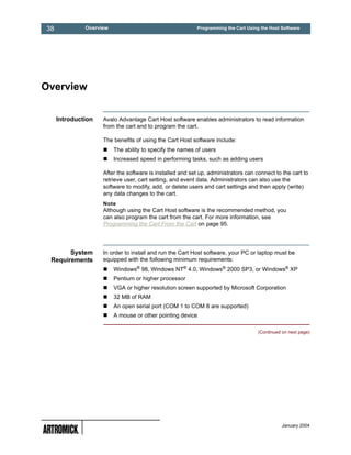 38            Overview                                    Programming the Cart Using the Host Software




Overview


     Introduction   Avalo Advantage Cart Host software enables administrators to read information
                    from the cart and to program the cart.

                    The benefits of using the Cart Host software include:
                         The ability to specify the names of users
                         Increased speed in performing tasks, such as adding users

                    After the software is installed and set up, administrators can connect to the cart to
                    retrieve user, cart setting, and event data. Administrators can also use the
                    software to modify, add, or delete users and cart settings and then apply (write)
                    any data changes to the cart.
                    Note
                    Although using the Cart Host software is the recommended method, you
                    can also program the cart from the cart. For more information, see
                    Programming the Cart From the Cart on page 95.




       System       In order to install and run the Cart Host software, your PC or laptop must be
 Requirements       equipped with the following minimum requirements:
                         Windows® 98, Windows NT® 4.0, Windows® 2000 SP3, or Windows® XP
                         Pentium or higher processor
                         VGA or higher resolution screen supported by Microsoft Corporation
                         32 MB of RAM
                         An open serial port (COM 1 to COM 8 are supported)
                         A mouse or other pointing device

                                                                                    (Continued on next page)




                                                                                               January 2004
 