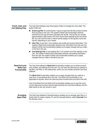 Programming the Cart Using the Host Software                                          Overview               39




 Event, User, and         The Cart Host software uses three types of files to manage the cart’s data. The
Cart Setting Files        types of files are:
                              Event Log File: An event log file (*.log) is a read-only file that contains events
                              that occurred on the cart. The system’s Read Cart functionality retrieves
                              events from the cart and then populates the log file. The log file can include
                              approximately 4,000 events; the most recent event displays at the end of the
                              file. You can sort the order in which events display on the log file or print the
                              log file, depending on your needs.
                              User File: A user file (*.usr) contains user profile and access information. The
                              system’s Read Cart functionality retrieves user information from the cart; the
                              system’s Write Cart functionality enables you to apply changes that you make
                              in the file to the cart.
                              Cart Settings File: A cart settings file (*.crt) contains all of the settings on the
                              cart. The system’s Read Cart functionality retrieves cart setting information
                              from the cart; the system’s Write Cart functionality enables you to apply
                              changes that you make in the file to the cart.




   Read Cart and          The Cart Host software’s Read Cart functionality enables you to retrieve events,
      Write Cart          user profiles, and settings from the cart. You can save the data that you retrieve in
    Functionality         log files, user files, or cart setting files, which you can access using the Cart Host
                          software.

                          The Write Cart functionality enables you to apply changes that you make to a
                          user file or a cart settings file to the cart. The Write Cart functionality is not
                          applicable to log files, which are view-only lists of events that occurred on the cart.

                          Use of the Read Cart and Write Cart functionality enables you to view the cart’s
                          current data and to ensure that the data stored by the Cart Host software and the
                          data stored on the cart remain in sync.




        Arranging         The Cart Host software’s Cascade feature enables you to arrange open files in a
        Open Files        tiered order for easier viewing. To use the Cascade feature, select Cascade from
                          the Window menu.




January 2004
 