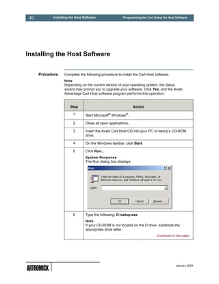 40         Installing the Host Software                 Programming the Cart Using the Host Software




Installing the Host Software


      Procedure    Complete the following procedure to install the Cart Host software.
                   Note
                   Depending on the current version of your operating system, the Setup
                   wizard may prompt you to upgrade your software. Click Yes, and the Avalo
                   Advantage Cart Host software program performs this operation.


                       Step                                     Action

                          1      Start Microsoft® Windows®.

                          2      Close all open applications.

                          3      Insert the Avalo Cart Host CD into your PC or laptop’s CD-ROM
                                 drive.

                          4      On the Windows taskbar, click Start.

                          5      Click Run...
                                 System Response
                                 The Run dialog box displays.




                          6      Type the following: D:setup.exe
                                 Note
                                 If your CD-ROM is not located on the D drive, substitute the
                                 appropriate drive letter.
                                                                                (Continued on next page)




                                                                                              January 2004
 