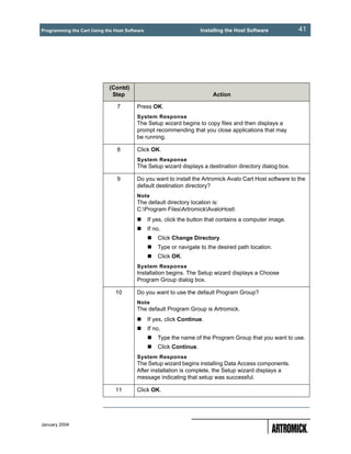 Programming the Cart Using the Host Software                         Installing the Host Software         41




                             (Contd)
                              Step                                        Action

                                7        Press OK.
                                         System Response
                                         The Setup wizard begins to copy files and then displays a
                                         prompt recommending that you close applications that may
                                         be running.

                                8        Click OK.
                                         System Response
                                         The Setup wizard displays a destination directory dialog box.

                                9        Do you want to install the Artromick Avalo Cart Host software to the
                                         default destination directory?
                                         Note
                                         The default directory location is:
                                         C:Program FilesArtromickAvaloHost
                                               If yes, click the button that contains a computer image.
                                               If no,
                                                   Click Change Directory.
                                                   Type or navigate to the desired path location.
                                                   Click OK.
                                         System Response
                                         Installation begins. The Setup wizard displays a Choose
                                         Program Group dialog box.

                               10        Do you want to use the default Program Group?
                                         Note
                                         The default Program Group is Artromick.
                                               If yes, click Continue.
                                               If no,
                                                   Type the name of the Program Group that you want to use.
                                                   Click Continue.
                                         System Response
                                         The Setup wizard begins installing Data Access components.
                                         After installation is complete, the Setup wizard displays a
                                         message indicating that setup was successful.

                               11        Click OK.




January 2004
 