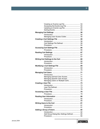 iii




                               Creating an Events Log File ..................................           53
                               Accessing the Events Log File ..............................             54
                               Updating an Events Log File .................................            54
                               Sorting Events .......................................................   55
               Managing Cart Settings . . . . . . . . . . . . . . . . . . . . . . . . . . . . . 56
                         Introduction............................................................ 56
                         Managing User Access Codes .............................. 56
               Creating a Cart Settings File . . . . . . . . . . . . . . . . . . . . . . . . . 58
                          Introduction............................................................ 58
                          Cart Settings File Defined ..................................... 58
                          Procedure.............................................................. 64
               Accessing Cart Settings File . . . . . . . . . . . . . . . . . . . . . . . . . 66
                         Procedure.............................................................. 66
               Reading Cart Settings . . . . . . . . . . . . . . . . . . . . . . . . . . . . . . 67
                         Introduction............................................................ 67
                         Procedure.............................................................. 67
               Writing Cart Settings to the Cart . . . . . . . . . . . . . . . . . . . . . . 68
                          Introduction............................................................ 68
                          Procedure.............................................................. 68
               Modifying a Cart Settings File . . . . . . . . . . . . . . . . . . . . . . . . 69
                          Introduction............................................................ 69
                          Procedure.............................................................. 70
               Managing Cart Users . . . . . . . . . . . . . . . . . . . . . . . . . . . . . . . 71
                         Introduction............................................................ 71
                         Managing General User Access............................ 71
                         Managing Specific User Access............................ 72
                         Managing Users on Multiple Carts ........................ 72
               Creating a User File . . . . . . . . . . . . . . . . . . . . . . . . . . . . . . . . 73
                          Introduction............................................................ 73
                          User File Defined................................................... 73
                          Procedure.............................................................. 78
               Accessing a User File . . . . . . . . . . . . . . . . . . . . . . . . . . . . . . . 79
                         Procedure.............................................................. 79
               Reading User Information . . . . . . . . . . . . . . . . . . . . . . . . . . . 80
                         Introduction............................................................ 80
                         Procedure.............................................................. 80
               Writing Users to the Cart . . . . . . . . . . . . . . . . . . . . . . . . . . . . 81
                          Introduction............................................................ 81
                          Procedure.............................................................. 81
               Adding a Group of Users . . . . . . . . . . . . . . . . . . . . . . . . . . . . 82
                         Introduction............................................................ 82
                         Add Group Dialog Box Settings Defined ............... 82
                         Procedure.............................................................. 84

January 2004
 