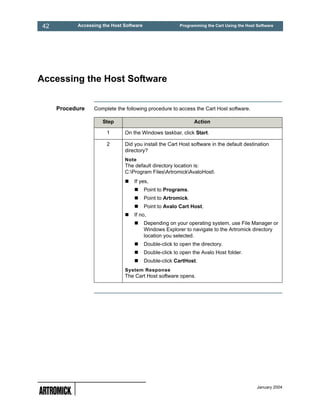 42         Accessing the Host Software                   Programming the Cart Using the Host Software




Accessing the Host Software


     Procedure   Complete the following procedure to access the Cart Host software.

                     Step                                      Action

                       1      On the Windows taskbar, click Start.

                       2      Did you install the Cart Host software in the default destination
                              directory?
                              Note
                              The default directory location is:
                              C:Program FilesArtromickAvaloHost
                                  If yes,
                                         Point to Programs.
                                         Point to Artromick.
                                         Point to Avalo Cart Host.
                                  If no,
                                         Depending on your operating system, use File Manager or
                                         Windows Explorer to navigate to the Artromick directory
                                         location you selected.
                                         Double-click to open the directory.
                                         Double-click to open the Avalo Host folder.
                                         Double-click CartHost.
                              System Response
                              The Cart Host software opens.




                                                                                             January 2004
 