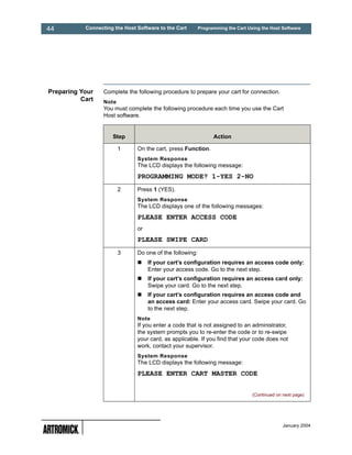 44         Connecting the Host Software to the Cart       Programming the Cart Using the Host Software




Preparing Your    Complete the following procedure to prepare your cart for connection.
          Cart    Note
                  You must complete the following procedure each time you use the Cart
                  Host software.


                     Step                                       Action

                         1     On the cart, press Function.
                               System Response
                               The LCD displays the following message:
                               PROGRAMMING MODE? 1-YES 2-NO
                         2     Press 1 (YES).
                               System Response
                               The LCD displays one of the following messages:
                               PLEASE ENTER ACCESS CODE
                               or
                               PLEASE SWIPE CARD
                         3     Do one of the following:
                                    If your cart’s configuration requires an access code only:
                                    Enter your access code. Go to the next step.
                                    If your cart’s configuration requires an access card only:
                                    Swipe your card. Go to the next step.
                                    If your cart’s configuration requires an access code and
                                    an access card: Enter your access card. Swipe your card. Go
                                    to the next step.
                               Note
                               If you enter a code that is not assigned to an administrator,
                               the system prompts you to re-enter the code or to re-swipe
                               your card, as applicable. If you find that your code does not
                               work, contact your supervisor.
                               System Response
                               The LCD displays the following message:
                               PLEASE ENTER CART MASTER CODE


                                                                                 (Continued on next page)




                                                                                               January 2004
 