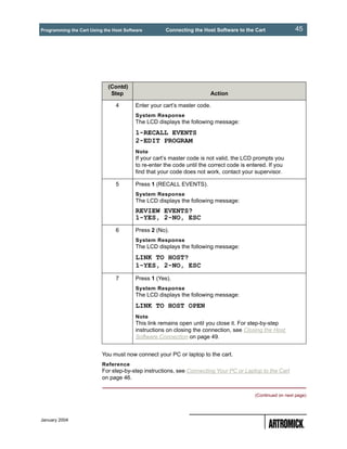Programming the Cart Using the Host Software         Connecting the Host Software to the Cart               45




                             (Contd)
                              Step                                      Action

                                4        Enter your cart’s master code.
                                         System Response
                                         The LCD displays the following message:
                                         1-RECALL EVENTS
                                         2-EDIT PROGRAM
                                         Note
                                         If your cart’s master code is not valid, the LCD prompts you
                                         to re-enter the code until the correct code is entered. If you
                                         find that your code does not work, contact your supervisor.

                                5        Press 1 (RECALL EVENTS).
                                         System Response
                                         The LCD displays the following message:
                                         REVIEW EVENTS?
                                         1-YES, 2-NO, ESC
                                6        Press 2 (No).
                                         System Response
                                         The LCD displays the following message:
                                         LINK TO HOST?
                                         1-YES, 2-NO, ESC
                                7        Press 1 (Yes).
                                         System Response
                                         The LCD displays the following message:
                                         LINK TO HOST OPEN
                                         Note
                                         This link remains open until you close it. For step-by-step
                                         instructions on closing the connection, see Closing the Host
                                         Software Connection on page 49.


                          You must now connect your PC or laptop to the cart.
                          Reference
                          For step-by-step instructions, see Connecting Your PC or Laptop to the Cart
                          on page 46.


                                                                                          (Continued on next page)




January 2004
 