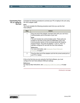 46          Connecting the Host Software to the Cart      Programming the Cart Using the Host Software




Connecting Your     Complete the following procedure to connect your PC or laptop to the cart using
 PC or Laptop to    the cart’s adapter cable.
        the Cart    Note
                    You must complete the following procedure each time you use the Cart
                    Host software.

                       Step                                      Action

                           1      Plug one end of the adapter cord that came with your cart into a
                                  Communication port on the back of your cart.
                                  Note
                                  The cart includes two communication ports. These ports are
                                  located on the back of the Avalo AC Medication cart in the
                                  Communication section of the connector panel (AC Systems
                                  Support Panel). The ports are labeled “1” and “2.” Port 1 is
                                  typically configured for use with the Cart Host software.
                                  Reference
                                  For more information, see Connector Panel Parts and
                                  Functions on page 7.

                           2      Plug the other end of the adapter cord into the correct serial port on
                                  your PC or laptop.


                    If this is the first time you are using the Cart Host software, you must
                    configure the Cart Host software COM port settings.
                    Reference
                    For step-by-step instructions, see Configuring COM Port Settings on page
                    47.


                                                                                     (Continued on next page)




                                                                                                January 2004
 