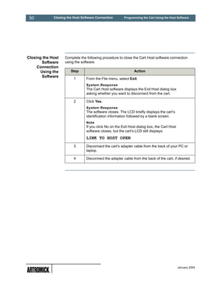 50          Closing the Host Software Connection       Programming the Cart Using the Host Software




Closing the Host   Complete the following procedure to close the Cart Host software connection
       Software    using the software.
     Connection
       Using the       Step                                   Action
       Software
                         1      From the File menu, select Exit.
                                System Response
                                The Cart Host software displays the Exit Host dialog box
                                asking whether you want to disconnect from the cart.

                         2      Click Yes.
                                System Response
                                The software closes. The LCD briefly displays the cart’s
                                identification information followed by a blank screen.
                                Note
                                If you click No on the Exit Host dialog box, the Cart Host
                                software closes, but the cart’s LCD still displays:
                                LINK TO HOST OPEN
                         3      Disconnect the cart’s adapter cable from the back of your PC or
                                laptop.

                         4      Disconnect the adapter cable from the back of the cart, if desired.




                                                                                             January 2004
 