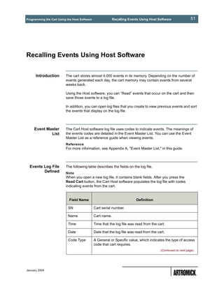 Programming the Cart Using the Host Software                Recalling Events Using Host Software               51




Recalling Events Using Host Software


      Introduction        The cart stores almost 4,000 events in its memory. Depending on the number of
                          events generated each day, the cart memory may contain events from several
                          weeks back.

                          Using the Host software, you can “Read” events that occur on the cart and then
                          save those events to a log file.

                          In addition, you can open log files that you create to view previous events and sort
                          the events that display on the log file.




     Event Master         The Cart Host software log file uses codes to indicate events. The meanings of
             List         the events codes are detailed in the Event Master List. You can use the Event
                          Master List as a reference guide when viewing events.
                          Reference
                          For more information, see Appendix A, "Event Master List," in this guide.




  Events Log File         The following table describes the fields on the log file.
         Defined          Note
                          When you open a new log file, it contains blank fields. After you press the
                          Read Cart button, the Cart Host software populates the log file with codes
                          indicating events from the cart.


                            Field Name                                    Definition

                            SN                 Cart serial number.

                            Name               Cart name.

                            Time               Time that the log file was read from the cart.

                            Date               Date that the log file was read from the cart.

                            Code Type          A General or Specific value, which indicates the type of access
                                               code that cart requires.
                                                                                          (Continued on next page)




January 2004
 