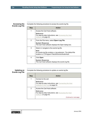 54          Recalling Events Using Host Software         Programming the Cart Using the Host Software




 Accessing the    Complete the following procedure to access the events log file.
Events Log File
                      Step                                     Action

                        1       Access the Cart Host software.
                                Reference
                                For step-by-step instructions, see Accessing the Host
                                Software on page 42.

                        2       From the File menu, select Open>Log File.
                                System Response
                                The Cart Host software displays the Open dialog box.

                        3       Select or navigate to the events log file.
                                Note
                                An events log file contains a .log extension. The default file
                                location is: C:Program FilesArtromickAvaloHost

                        4       Click Open.
                                System Response
                                The Cart Host software displays the events log file.




   Updating an    Complete the following procedure to update an events log file.
Events Log File

                      Step                                     Action

                        1       Connect to the cart.
                                Reference
                                For step-by-step instructions, see Connecting the Host
                                Software to the Cart on page 43.

                        2       Access the Cart Host software.
                                Reference
                                For step-by-step instructions, see Accessing the Host
                                Software on page 42.
                                                                                (Continued on next page)




                                                                                              January 2004
 