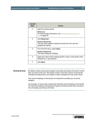 Programming the Cart Using the Host Software            Recalling Events Using Host Software              55




                             (Contd)
                              Step                                     Action

                                3        Open the events log file.
                                         Reference
                                         For step-by-step instructions, see Accessing the Events Log
                                         File on page 54.

                                4        Click Read Cart.
                                         System Response
                                         The Cart Host software reads the events from the cart and
                                         updates the log file.

                                5        From the File menu, select Save.
                                         System Response
                                         The Save dialog box displays.

                                6        Select the name of the existing log file or type a new log file name
                                         followed by a .log extension.

                                7        Click Save.




   Sorting Events         By default, log file events are arranged numerically according to the order in which
                          they occurred on the cart. The lowest number in the Num column of the log file
                          indicates the oldest event; the highest number indicates the most recent event.

                          The column headings on the log file are interactive to enable you to sort by
                          category.

                          For example, to sort by date, double-click the Date column heading on the log file.
                          The Cart Host software rearranges the log file so that all events that occurred on
                          the cart display according to the date.




January 2004
 