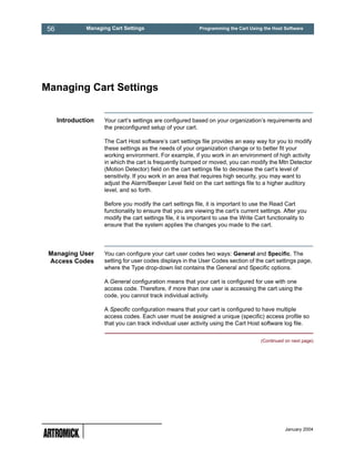 56            Managing Cart Settings                       Programming the Cart Using the Host Software




Managing Cart Settings


     Introduction   Your cart’s settings are configured based on your organization’s requirements and
                    the preconfigured setup of your cart.

                    The Cart Host software’s cart settings file provides an easy way for you to modify
                    these settings as the needs of your organization change or to better fit your
                    working environment. For example, if you work in an environment of high activity
                    in which the cart is frequently bumped or moved, you can modify the Mtn Detector
                    (Motion Detector) field on the cart settings file to decrease the cart’s level of
                    sensitivity. If you work in an area that requires high security, you may want to
                    adjust the Alarm/Beeper Level field on the cart settings file to a higher auditory
                    level, and so forth.

                    Before you modify the cart settings file, it is important to use the Read Cart
                    functionality to ensure that you are viewing the cart’s current settings. After you
                    modify the cart settings file, it is important to use the Write Cart functionality to
                    ensure that the system applies the changes you made to the cart.




 Managing User      You can configure your cart user codes two ways: General and Specific. The
 Access Codes       setting for user codes displays in the User Codes section of the cart settings page,
                    where the Type drop-down list contains the General and Specific options.

                    A General configuration means that your cart is configured for use with one
                    access code. Therefore, if more than one user is accessing the cart using the
                    code, you cannot track individual activity.

                    A Specific configuration means that your cart is configured to have multiple
                    access codes. Each user must be assigned a unique (specific) access profile so
                    that you can track individual user activity using the Cart Host software log file.

                                                                                     (Continued on next page)




                                                                                                January 2004
 