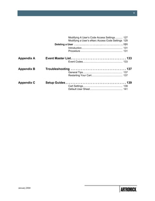 v




                                        Modifying A User’s Code Access Settings .......... 127
                                        Modifying a User’s eNarc Access Code Settings 129
                        Deleting a User . . . . . . . . . . . . . . . . . . . . . . . . . . . . . . . . . . . 131
                                    Introduction.......................................................... 131
                                    Procedure............................................................ 131

Appendix A     Event Master List. . . . . . . . . . . . . . . . . . . . . . . . . . . . . . . . . 133
                                        Event Codes........................................................ 133

Appendix B     Troubleshooting . . . . . . . . . . . . . . . . . . . . . . . . . . . . . . . . . 137
                                        General Tips........................................................ 137
                                        Restarting Your Cart............................................ 137

Appendix C     Setup Guides . . . . . . . . . . . . . . . . . . . . . . . . . . . . . . . . . . . . 139
                                        Cart Settings........................................................ 139
                                        Default User Sheet .............................................. 141




January 2004
 