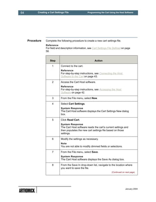 64         Creating a Cart Settings File                Programming the Cart Using the Host Software




     Procedure    Complete the following procedure to create a new cart settings file.
                  Reference
                  For field and description information, see Cart Settings File Defined on page
                  58.


                      Step                                    Action

                        1       Connect to the cart.
                                Reference
                                For step-by-step instructions, see Connecting the Host
                                Software to the Cart on page 43.

                        2       Access the Cart Host software.
                                Reference
                                For step-by-step instructions, see Accessing the Host
                                Software on page 42.

                        3       From the File menu, select New.

                        4       Select Cart Settings.
                                System Response
                                The Cart Host software displays the Cart Settings New dialog
                                box.

                        5       Click Read Cart.
                                System Response
                                The Cart Host software reads the cart’s current settings and
                                then populates the new cart settings file based on those
                                settings.

                        6       Modify the settings as necessary.
                                Note
                                You are not able to modify dimmed fields or selections.

                        7       From the File menu, select Save.
                                System Response
                                The Cart Host software displays the Save As dialog box.

                        8       From the Save In drop-down list, navigate to the location where
                                you want to save the file.
                                                                               (Continued on next page)




                                                                                             January 2004
 