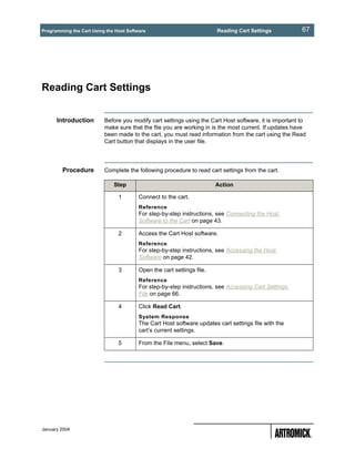 Programming the Cart Using the Host Software                            Reading Cart Settings           67




Reading Cart Settings


      Introduction        Before you modify cart settings using the Cart Host software, it is important to
                          make sure that the file you are working in is the most current. If updates have
                          been made to the cart, you must read information from the cart using the Read
                          Cart button that displays in the user file.




        Procedure         Complete the following procedure to read cart settings from the cart.

                              Step                                      Action

                                1        Connect to the cart.
                                         Reference
                                         For step-by-step instructions, see Connecting the Host
                                         Software to the Cart on page 43.

                                2        Access the Cart Host software.
                                         Reference
                                         For step-by-step instructions, see Accessing the Host
                                         Software on page 42.

                                3        Open the cart settings file.
                                         Reference
                                         For step-by-step instructions, see Accessing Cart Settings
                                         File on page 66.

                                4        Click Read Cart.
                                         System Response
                                         The Cart Host software updates cart settings file with the
                                         cart’s current settings.

                                5        From the File menu, select Save.




January 2004
 