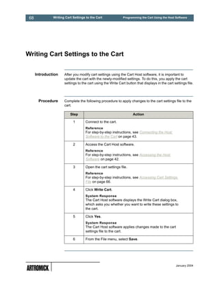 68            Writing Cart Settings to the Cart              Programming the Cart Using the Host Software




Writing Cart Settings to the Cart


      Introduction    After you modify cart settings using the Cart Host software, it is important to
                      update the cart with the newly-modified settings. To do this, you apply the cart
                      settings to the cart using the Write Cart button that displays in the cart settings file.




       Procedure      Complete the following procedure to apply changes to the cart settings file to the
                      cart.

                          Step                                       Action

                            1       Connect to the cart.
                                    Reference
                                    For step-by-step instructions, see Connecting the Host
                                    Software to the Cart on page 43.

                            2       Access the Cart Host software.
                                    Reference
                                    For step-by-step instructions, see Accessing the Host
                                    Software on page 42.

                            3       Open the cart settings file.
                                    Reference
                                    For step-by-step instructions, see Accessing Cart Settings
                                    File on page 66.

                            4       Click Write Cart.
                                    System Response
                                    The Cart Host software displays the Write Cart dialog box,
                                    which asks you whether you want to write these settings to
                                    the cart.

                            5       Click Yes.
                                    System Response
                                    The Cart Host software applies changes made to the cart
                                    settings file to the cart.

                            6       From the File menu, select Save.




                                                                                                   January 2004
 