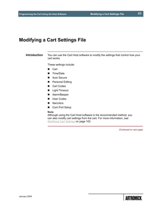 Programming the Cart Using the Host Software                  Modifying a Cart Settings File             69




Modifying a Cart Settings File


      Introduction        You can use the Cart Host software to modify the settings that control how your
                          cart works.

                          These settings include:
                              Cart
                              Time/Date
                              Auto Secure
                              Personal Editing
                              Cart Codes
                              Light Timeout
                              Alarm/Beeper
                              User Codes
                              Narcotics
                              Com Port Setup
                          Note
                          Although using the Cart Host software is the recommended method, you
                          can also modify cart settings from the cart. For more information, see
                          Modifying Cart Settings on page 103.


                                                                                       (Continued on next page)




January 2004
 