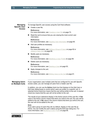 72           Managing Cart Users                         Programming the Cart Using the Host Software




      Managing      To manage Specific user access using the Cart Host software:
   Specific User        Create a user file.
         Access
                        Reference
                        For more information, see Creating a User File on page 73.
                        Read the cart to ensure that you are viewing the most current user
                        information.
                        Reference
                        For more information, see Reading User Information on page 80.
                        Add user profiles as necessary.
                        Reference
                        For more information, see Adding a Group of Users on page 82 or
                        Adding a New User on page 85.
                        Modify users as necessary.
                        Reference
                        For more information, see Modifying a User Profile on page 89.
                        Delete users as necessary.
                        Reference
                        For more information, see Deleting a User on page 93.
                        Apply changes to the cart.
                        Reference
                        For more information, see Writing Users to the Cart on page 81.




 Managing Users     If your organization uses multiple carts that are configured for use with Specific
on Multiple Carts   access codes, you can manage all users from a master user file.

                    In addition, you can use the Active check box that displays on the Add User or
                    Edit User dialog boxes to control which users are written to a specific cart. A
                    selected Active check box means that the user will be written to the cart. A cleared
                    check box means that the user will not be written to the cart.

                    The results of your selections display in the Active column of the user file. A Yes
                    value in the Active column means that when you write to the cart, the user will be
                    added to the cart. A No value in the column means that when you write to the cart,
                    the user will not be added to the cart.
                    Note
                    If you add a group of users they will, by default, display on the user file as
                    Active. You can modify the user’s status using the Edit User dialog box. For
                    more information, see Modifying a User Profile on page 89.

                                                                                              January 2004
 