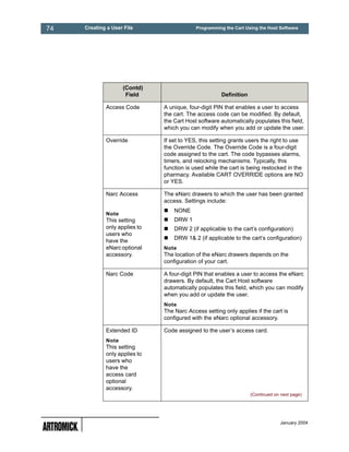 74   Creating a User File                   Programming the Cart Using the Host Software




                    (Contd)
                     Field                            Definition

             Access Code       A unique, four-digit PIN that enables a user to access
                               the cart. The access code can be modified. By default,
                               the Cart Host software automatically populates this field,
                               which you can modify when you add or update the user.

             Override          If set to YES, this setting grants users the right to use
                               the Override Code. The Override Code is a four-digit
                               code assigned to the cart. The code bypasses alarms,
                               timers, and relocking mechanisms. Typically, this
                               function is used while the cart is being restocked in the
                               pharmacy. Available CART OVERRIDE options are NO
                               or YES.

             Narc Access       The eNarc drawers to which the user has been granted
                               access. Settings include:
                                   NONE
             Note
             This setting          DRW 1
             only applies to       DRW 2 (if applicable to the cart’s configuration)
             users who
                                   DRW 1& 2 (if applicable to the cart’s configuration)
             have the
             eNarc optional    Note
             accessory.        The location of the eNarc drawers depends on the
                               configuration of your cart.

             Narc Code         A four-digit PIN that enables a user to access the eNarc
                               drawers. By default, the Cart Host software
                               automatically populates this field, which you can modify
                               when you add or update the user.
                               Note
                               The Narc Access setting only applies if the cart is
                               configured with the eNarc optional accessory.

             Extended ID       Code assigned to the user’s access card.
             Note
             This setting
             only applies to
             users who
             have the
             access card
             optional
             accessory.
                                                                   (Continued on next page)




                                                                                 January 2004
 