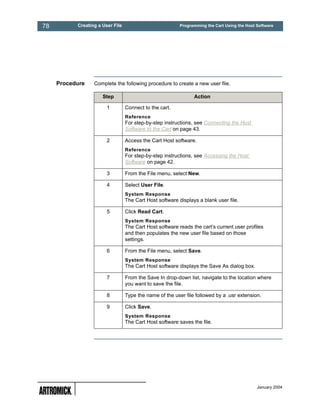 78         Creating a User File                           Programming the Cart Using the Host Software




     Procedure    Complete the following procedure to create a new user file.

                      Step                                      Action

                        1         Connect to the cart.
                                  Reference
                                  For step-by-step instructions, see Connecting the Host
                                  Software to the Cart on page 43.

                        2         Access the Cart Host software.
                                  Reference
                                  For step-by-step instructions, see Accessing the Host
                                  Software on page 42.

                        3         From the File menu, select New.

                        4         Select User File.
                                  System Response
                                  The Cart Host software displays a blank user file.

                        5         Click Read Cart.
                                  System Response
                                  The Cart Host software reads the cart’s current user profiles
                                  and then populates the new user file based on those
                                  settings.

                        6         From the File menu, select Save.
                                  System Response
                                  The Cart Host software displays the Save As dialog box.

                        7         From the Save In drop-down list, navigate to the location where
                                  you want to save the file.

                        8         Type the name of the user file followed by a .usr extension.

                        9         Click Save.
                                  System Response
                                  The Cart Host software saves the file.




                                                                                              January 2004
 
