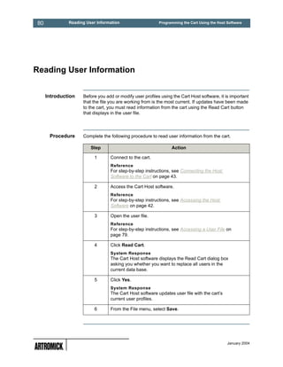 80            Reading User Information                    Programming the Cart Using the Host Software




Reading User Information


     Introduction   Before you add or modify user profiles using the Cart Host software, it is important
                    that the file you are working from is the most current. If updates have been made
                    to the cart, you must read information from the cart using the Read Cart button
                    that displays in the user file.




      Procedure     Complete the following procedure to read user information from the cart.

                        Step                                    Action

                          1      Connect to the cart.
                                 Reference
                                 For step-by-step instructions, see Connecting the Host
                                 Software to the Cart on page 43.

                          2      Access the Cart Host software.
                                 Reference
                                 For step-by-step instructions, see Accessing the Host
                                 Software on page 42.

                          3      Open the user file.
                                 Reference
                                 For step-by-step instructions, see Accessing a User File on
                                 page 79.

                          4      Click Read Cart.
                                 System Response
                                 The Cart Host software displays the Read Cart dialog box
                                 asking you whether you want to replace all users in the
                                 current data base.

                          5      Click Yes.
                                 System Response
                                 The Cart Host software updates user file with the cart’s
                                 current user profiles.

                          6      From the File menu, select Save.




                                                                                              January 2004
 