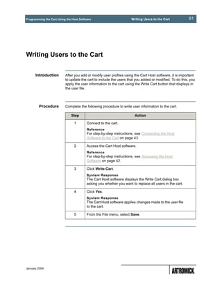 Programming the Cart Using the Host Software                         Writing Users to the Cart           81




Writing Users to the Cart


      Introduction        After you add or modify user profiles using the Cart Host software, it is important
                          to update the cart to include the users that you added or modified. To do this, you
                          apply the user information to the cart using the Write Cart button that displays in
                          the user file.




        Procedure         Complete the following procedure to write user information to the cart.

                              Step                                     Action

                                1        Connect to the cart.
                                         Reference
                                         For step-by-step instructions, see Connecting the Host
                                         Software to the Cart on page 43.

                                2        Access the Cart Host software.
                                         Reference
                                         For step-by-step instructions, see Accessing the Host
                                         Software on page 42.

                                3        Click Write Cart.
                                         System Response
                                         The Cart Host software displays the Write Cart dialog box
                                         asking you whether you want to replace all users in the cart.

                                4        Click Yes.
                                         System Response
                                         The Cart Host software applies changes made to the user file
                                         to the cart.

                                5        From the File menu, select Save.




January 2004
 