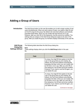 82            Adding a Group of Users                     Programming the Cart Using the Host Software




Adding a Group of Users


      Introduction   The Add Group button on the user file enables you to add a large number of cart
                     users simultaneously. When you add a group of users, you select a Start ID and
                     an End ID range for the group. By default, the Cart Host software automatically
                     populates these fields, which you can modify with IDs that are not in use.
                     However, after you click OK on the dialog box, the IDs cannot be modified. The
                     settings that you assign on the Add Group dialog box apply to all users in the
                     group. After you create the group, its members display individually on the user file.




      Add Group      The following table describes the Add Group dialog box.
      Dialog Box     Note
Settings Defined     These settings display when you click the Add Group button in the user
                     file.


                                   Field                                   Definition

                       Start ID                         A unique, four-digit ID that applies to the first
                                                        user in the group that you are creating. By
                                                        default, the Cart Host software automatically
                                                        populates this field, which you can modify with
                                                        an ID that is not in use. After you click OK on
                                                        this dialog box, the ID field cannot be modified.
                                                        However, if you need to use the ID again, you
                                                        can delete the user.

                       End ID                           A unique, four-digit ID that applies to the last
                                                        user in the group that you are creating. By
                                                        default, the Cart Host software automatically
                                                        populates this field, which you can modify with
                                                        an ID that is not in use. After you click OK on
                                                        this dialog box, the ID field cannot be modified.
                                                        However, if you need to use the ID again, you
                                                        can delete the user.
                                                                                  (Continued on next page)




                                                                                                January 2004
 