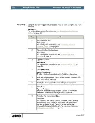 84         Adding a Group of Users                    Programming the Cart Using the Host Software




     Procedure   Complete the following procedure to add a group of users using the Cart Host
                 software.
                 Reference
                 For field and description information, see Add Group Dialog Box Settings
                 Defined on page 82.

                     Step                                    Action

                      1       Connect to the cart.
                              Reference
                              For step-by-step instructions, see Connecting the Host
                              Software to the Cart on page 43.

                      2       Access the Cart Host software.
                              Reference
                              For step-by-step instructions, see Accessing the Host
                              Software on page 42.

                      3       Open the user file.
                              Reference
                              For step-by-step instructions, see Accessing a User File on
                              page 79.

                      4       Click Add Group.
                              System Response
                              The Cart Host software displays the Add Users dialog box.

                      5       Type the Start ID and the End ID for the range of users that you
                              want to include in this group.

                      6       Modify the User Type and access settings as appropriate.

                      7       Click OK.
                              System Response
                              The Cart Host software updates the user file to include the
                              new users based on the ID range that you specified.

                      8       From the File menu, select Save.
                              Important
                              It is important that the information contained in the Cart Host
                              software user file is the same information that is stored on
                              the cart (and vice versa). Therefore, you should apply
                              changes that you make to the cart. For more information, see
                              Writing Users to the Cart on page 81.



                                                                                          January 2004
 