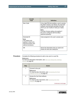 Programming the Cart Using the Host Software                                 Adding a New User                87




                                        (Contd)
                                         Field                                    Definition

                            Narc Code                           A four-digit PIN that enables a user to access
                                                                the eNarc drawers. By default, the Cart Host
                                                                software automatically populates this field,
                                                                which you can modify to meet your needs.
                                                                Note
                                                                The Narc Access setting only applies if
                                                                the cart is configured with the eNarc
                                                                optional accessory.

                            Extended ID                         Code assigned to the user’s access card.
                            Note
                            This setting only
                            applies to users who
                            have the access card
                            optional accessory.

                            OK                                  Saves the information that you typed and
                                                                closes the Add User dialog box.




        Procedure         Complete the following procedure to add a new user to a user file.
                          Reference
                          For field and description information, see Add User Dialog Box Settings
                          Defined on page 85.


                              Step                                       Action

                                 1       Connect to the cart.
                                         Reference
                                         For step-by-step instructions, see Connecting the Host
                                         Software to the Cart on page 43.

                                 2       Access the Cart Host software.
                                         Reference
                                         For step-by-step instructions, see Accessing the Host
                                         Software on page 42.
                                                                                         (Continued on next page)




January 2004
 