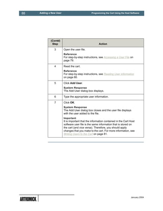 88   Adding a New User                           Programming the Cart Using the Host Software




             (Contd)
              Step                                      Action

                3        Open the user file.
                         Reference
                         For step-by-step instructions, see Accessing a User File on
                         page 79.

                4        Read the cart.
                         Reference
                         For step-by-step instructions, see Reading User Information
                         on page 80.

                5        Click Add User.
                         System Response
                         The Add User dialog box displays.

                6        Type the appropriate user information.

                7        Click OK.
                         System Response
                         The Add User dialog box closes and the user file displays
                         with the user added to the file.
                         Important
                         It is important that the information contained in the Cart Host
                         software user file is the same information that is stored on
                         the cart (and vice versa). Therefore, you should apply
                         changes that you make to the cart. For more information, see
                         Writing Users to the Cart on page 81.




                                                                                     January 2004
 