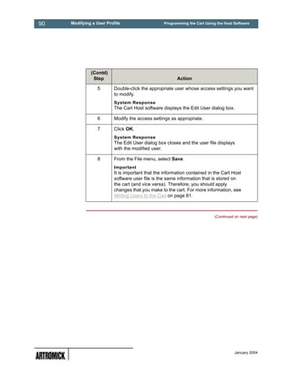 90   Modifying a User Profile                     Programming the Cart Using the Host Software




              (Contd)
               Step                                      Action

                 5        Double-click the appropriate user whose access settings you want
                          to modify.
                          System Response
                          The Cart Host software displays the Edit User dialog box.

                 6        Modify the access settings as appropriate.

                 7        Click OK.
                          System Response
                          The Edit User dialog box closes and the user file displays
                          with the modified user.

                 8        From the File menu, select Save.
                          Important
                          It is important that the information contained in the Cart Host
                          software user file is the same information that is stored on
                          the cart (and vice versa). Therefore, you should apply
                          changes that you make to the cart. For more information, see
                          Writing Users to the Cart on page 81.



                                                                            (Continued on next page)




                                                                                       January 2004
 