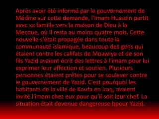 Après avoir été informé par le gouvernement de
Médine sur cette demande, l'imam Hussein partit
avec sa famille vers la maison de Dieu à la
Mecque, où il resta au moins quatre mois. Cette
nouvelle s'était propagée dans toute la
communauté islamique, beaucoup des gens qui
étaient contre les califats de Moawiya et de son
fils Yazid avaient écrit des lettres à l'imam pour lui
exprimer leur affection et soutien. Plusieurs
personnes étaient prêtes pour se soulever contre
le gouvernement de Yazid. C'est pourquoi les
habitants de la ville de Koufa en Iraq, avaient
invité l'imam chez eux pour qu'il soit leur chef. La
situation était devenue dangereuse bpour Yazid.
 
